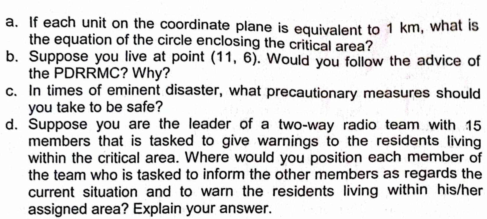 If each unit on the coordinate plane is equivalent to 1 km, what is 
the equation of the circle enclosing the critical area? 
b. Suppose you live at point (11,6). Would you follow the advice of 
the PDRRMC? Why? 
c. In times of eminent disaster, what precautionary measures should 
you take to be safe? 
d. Suppose you are the leader of a two-way radio team with 15
members that is tasked to give warnings to the residents living 
within the critical area. Where would you position each member of 
the team who is tasked to inform the other members as regards the 
current situation and to warn the residents living within his/her 
assigned area? Explain your answer.