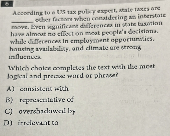 According to a US tax policy expert, state taxes are
_other factors when considering an interstate
move. Even significant differences in state taxation
have almost no effect on most people’s decisions,
while differences in employment opportunities,
housing availability, and climate are strong
influences.
Which choice completes the text with the most
logical and precise word or phrase?
A) consistent with
B) representative of
C) overshadowed by
D) irrelevant to