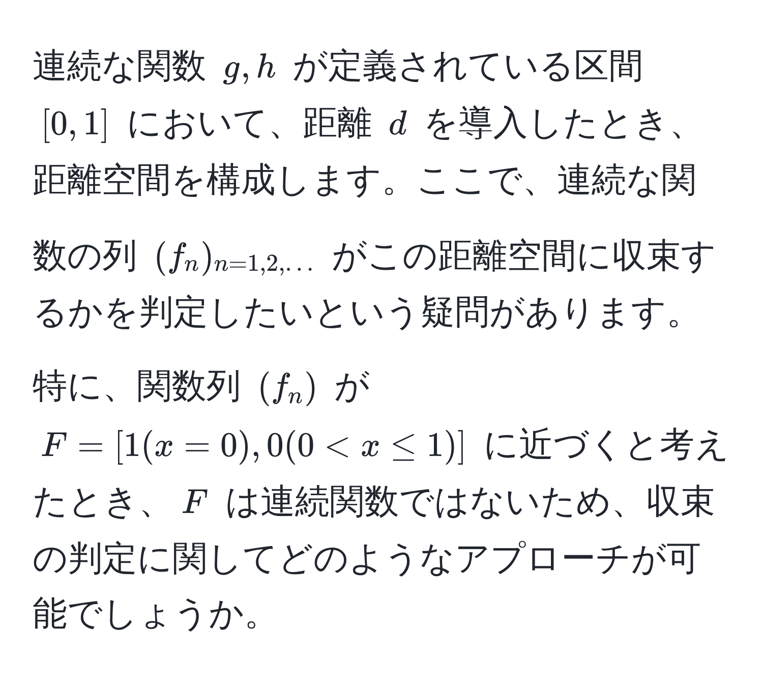 連続な関数 $g,h$ が定義されている区間 $[0,1]$ において、距離 $d$ を導入したとき、距離空間を構成します。ここで、連続な関数の列 $(f_n)_n=1,2,...$ がこの距離空間に収束するかを判定したいという疑問があります。特に、関数列 $(f_n)$ が $F=[1(x=0),0(0