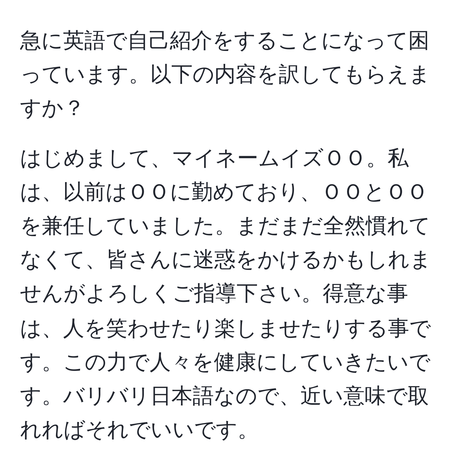 急に英語で自己紹介をすることになって困っています。以下の内容を訳してもらえますか？

はじめまして、マイネームイズＯＯ。私は、以前はＯＯに勤めており、ＯＯとＯＯを兼任していました。まだまだ全然慣れてなくて、皆さんに迷惑をかけるかもしれませんがよろしくご指導下さい。得意な事は、人を笑わせたり楽しませたりする事です。この力で人々を健康にしていきたいです。バリバリ日本語なので、近い意味で取れればそれでいいです。