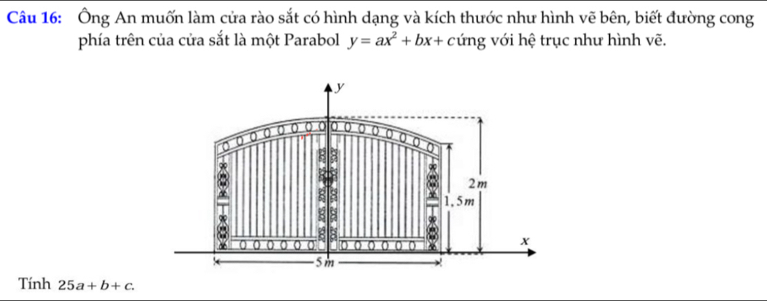 Ông An muốn làm cửa rào sắt có hình dạng và kích thước như hình vẽ bên, biết đường cong
phía trên của cửa sắt là một Parabol y=ax^2+bx+cimg với hệ trục như hình vẽ.
y
0 0 0 0 0 a 0 0 0 o
0
2m
8
g 8
R 8
* 1,5m
0 0 0 0 0 0 0 0 0 o
X
5m
Tính 25a+b+c.