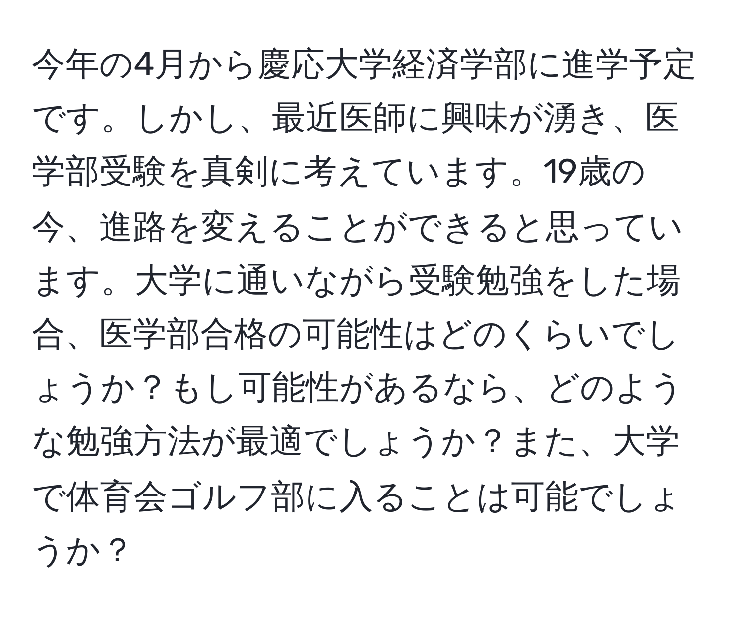 今年の4月から慶応大学経済学部に進学予定です。しかし、最近医師に興味が湧き、医学部受験を真剣に考えています。19歳の今、進路を変えることができると思っています。大学に通いながら受験勉強をした場合、医学部合格の可能性はどのくらいでしょうか？もし可能性があるなら、どのような勉強方法が最適でしょうか？また、大学で体育会ゴルフ部に入ることは可能でしょうか？