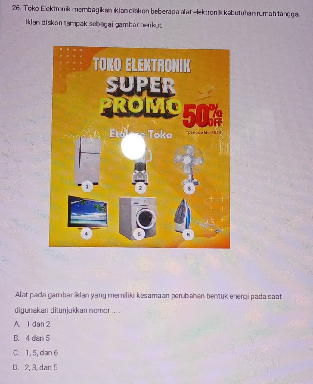 Toko Elektronik membagikan iklan diskon beberapa alat elektronik kebutuhan rumah tangga.
Iklan diskon tampak sebagai gambar berikut.
Alat pada gambar iklan yang memiliki kesamaan perubahan bentuk energi pada saat
digunakan ditunjukkan nomor ... .
A. 1 dan 2
B. 4 dan 5
C. 1, 5, dan 6
D. 2, 3, dan 5