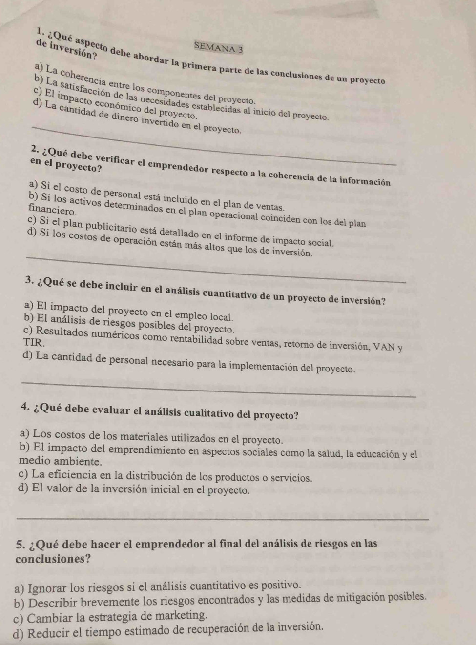 SEMANA 3
de inversión?
1. ¿Qué aspecto debe abordar la primera parte de las conclusiones de un proyecto
a) La coherencia entre los componentes del proyecto.
_
b) La satisfacción de las necesidades establecidas al inicio del proyecto
c) El impacto económico del proyecto.
d) La cantidad de dinero invertido en el proyecto.
en el proyecto?
2. ¿Qué debe verificar el emprendedor respecto a la coherencia de la información
a) Si el costo de personal está incluido en el plan de ventas.
financiero.
b) Si los activos determinados en el plan operacional coinciden con los del plan
c) Si el plan publicitario está detallado en el informe de impacto social.
_
d) Si los costos de operación están más altos que los de inversión.
3. ¿Qué se debe incluir en el análisis cuantitativo de un proyecto de inversión?
a) El impacto del proyecto en el empleo local.
b) El análisis de riesgos posibles del proyecto.
c) Resultados numéricos como rentabilidad sobre ventas, retorno de inversión, VAN y
TIR.
d) La cantidad de personal necesario para la implementación del proyecto.
_
4. ¿Qué debe evaluar el análisis cualitativo del proyecto?
a) Los costos de los materiales utilizados en el proyecto.
b) El impacto del emprendimiento en aspectos sociales como la salud, la educación y el
medio ambiente.
c) La eficiencia en la distribución de los productos o servicios.
d) El valor de la inversión inicial en el proyecto.
_
5. ¿Qué debe hacer el emprendedor al final del análisis de riesgos en las
conclusiones?
a) Ignorar los riesgos si el análisis cuantitativo es positivo.
b) Describir brevemente los riesgos encontrados y las medidas de mitigación posibles.
c) Cambiar la estrategia de marketing.
d) Reducir el tiempo estimado de recuperación de la inversión.