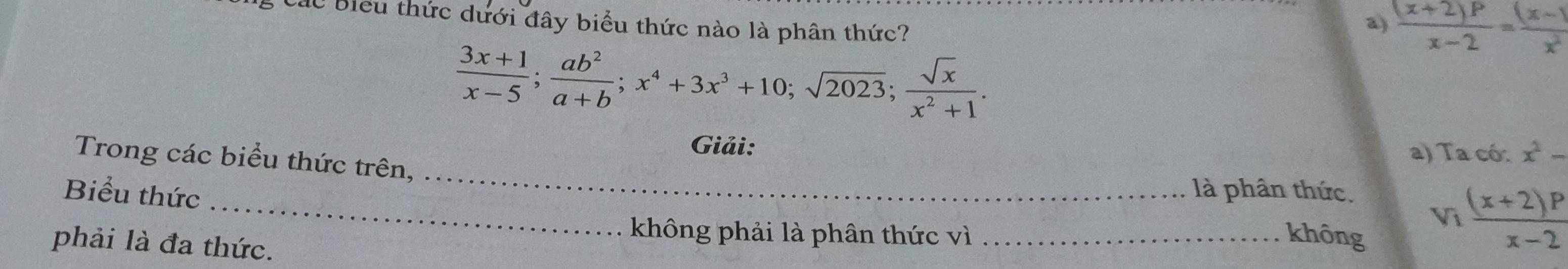 Các biểu thức dưới đây biểu thức nào là phân thức?
a)  ((x+2)P)/x-2 = ((x-1))/x^2 
 (3x+1)/x-5 ;  ab^2/a+b ; x^4+3x^3+10; sqrt(2023);  sqrt(x)/x^2+1 . 
Giải: a) Ta có: x^2-
_
Trong các biểu thức trên, _là phân thức.
Biểu thức
V  ((x+2)P)/x-2 
không phải là phân thức vì _không
phải là đa thức.