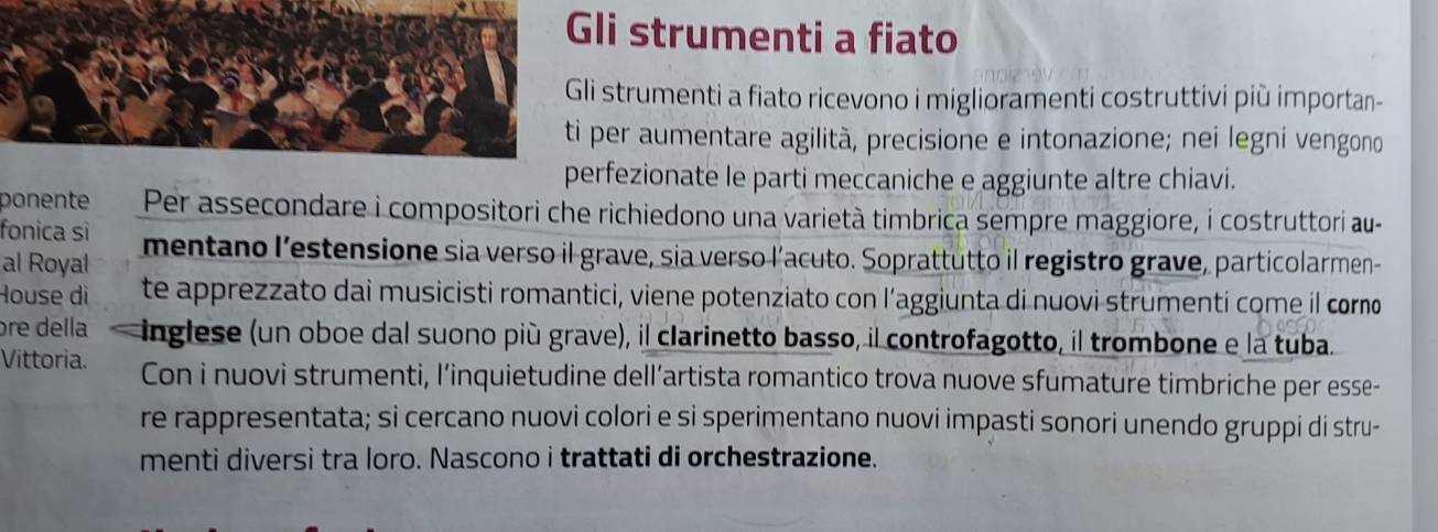 li strumenti a fiato 
strumenti a fiato ricevono i miglioramenti costruttivi più importan- 
per aumentare agilità, precisione e intonazione; nei legni vengono 
rfezionate le parti meccaniche e aggiunte altre chiavi. 
ponente Per assecondare i compositori che richiedono una varietà timbrica sempre maggiore, i costruttori au- 
fonica sì 
al Royal mentano l’estensione sia verso il grave, sia verso l’acuto. Soprattutto il registro grave, particolarmen- 
House dì te apprezzato dai musicisti romantici, viene potenziato con l’aggiunta di nuovi strumenti come il corno 
ɔre della inglese (un oboe dal suono più grave), il clarinetto basso, il controfagotto, il trombone e la tuba. 
Vittoria. Con i nuovi strumenti, l’inquietudine dell’artista romantico trova nuove sfumature timbriche per esse- 
re rappresentata; si cercano nuovi colori e si sperimentano nuovi impasti sonori unendo gruppi di stru- 
menti diversi tra loro. Nascono i trattati di orchestrazione.