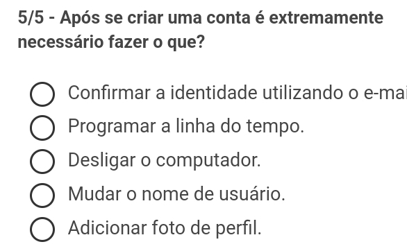 5/5 - Após se criar uma conta é extremamente
necessário fazer o que?
Confırmar a identidade utilizando o e-ma
Programar a linha do tempo.
Desligar o computador.
Mudar o nome de usuário.
Adicionar foto de perfil.