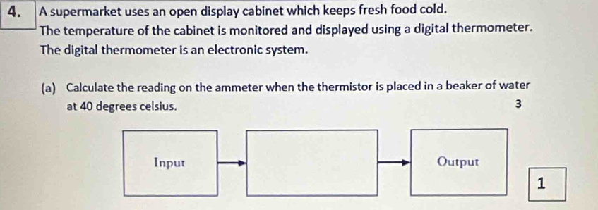 A supermarket uses an open display cabinet which keeps fresh food cold. 
The temperature of the cabinet is monitored and displayed using a digital thermometer. 
The digital thermometer is an electronic system. 
(a) Calculate the reading on the ammeter when the thermistor is placed in a beaker of water 
at 40 degrees celsius. 
3 
Input Output 
1