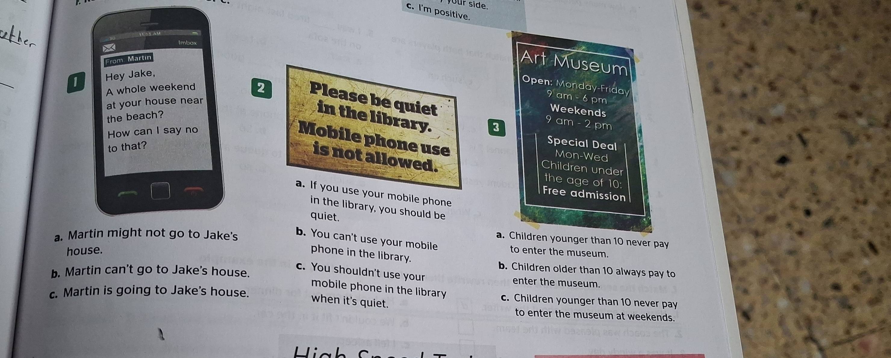 your side.
c. I'm positive.
_

Imbox
From. Martin
Art Museum
_
1 Hey Jake,
Open: Monday-Friday
A whole weekend
2 Please be quiet
at your house near
9 am - 6 pm
the beach?
Weekends
in the library.
How can I say no
3
9 am - 2 pm
Mobile phone use
to that?
Special Deal
Mon-Wed
is not allowed. the age of 10:
Children under
a. If you use your mobile phone
Free admission
in the library, you should be
quiet.
a. Martin might not go to Jake's
b. You can't use your mobile
a. Children younger than 10 never pay
house. to enter the museum.
phone in the library.
b. Children older than 10 always pay to
b. Martin can't go to Jake's house.
c. You shouldn't use your enter the museum.
c. Martin is going to Jake's house
mobile phone in the library . c. Children younger than 10 never pay
when it's quiet.
to enter the museum at weekends.