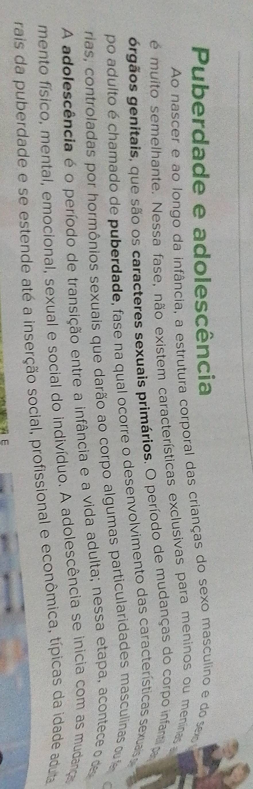 Puberdade e adolescência 
Ao nascer e ao longo da infância, a estrutura corporal das crianças do sexo masculino e do se 
é muito semelhante. Nessa fase, não existem características exclusivas para meninos ou meninas 
grgãos genitais, que são os caracteres sexuais primários. O período de mudanças do corpo infantil pa 
po adulto é chamado de puberdade, fase na qual ocorre o desenvolvimento das características sexuais se 
rias, controladas por hormônios sexuais que darão ao corpo algumas particularidades masculinas t e 
A adolescência é o período de transição entre a infância e a vida adulta; nessa etapa, acontece o de 
mento físico, mental, emocional, sexual e social do indivíduo. A adolescência se inicia com as mudana 
rais da puberdade e se estende até a inserção social, profissional e econômica, típicas da idade aduta 
E