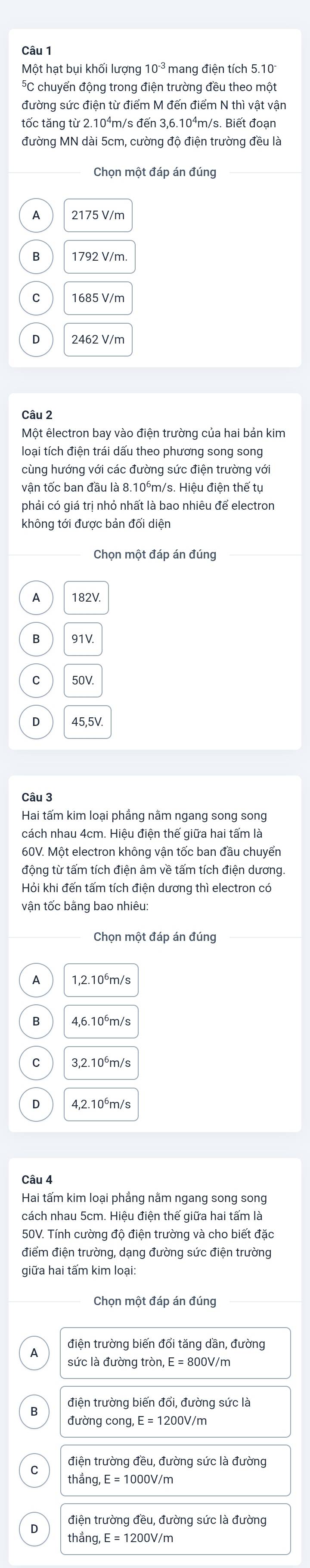 Một hạt bụi khối lượng 10^(-3)
*C chuyển động trong điện trường đều theo một
đường sức điện từ điểm M đến điểm N thì vật vận
tốc tăng từ 2.10⁴m/s đến 3,6.10⁴m/s. Biết đoạn
đường MN dài 5cm, cường độ điện trường đều là
Chọn một đáp án đúng_
A 2175 V/m
B
2462 V/m
Câu 2
Một êlectron bay vào điện trường của hai bản kim
loại tích điện trái dấu theo phương song song
vân tốc ban đầu là 8.10°m/s. Hiêu điện thế tư
phải có giá trị nhỏ nhất là bao nhiêu để electron
không tới được bản đối diện
Chọn một đáp án đúng
182V
B
C
Câu 3
Hai tấm kim loại phẳng nằm ngang song song
cách nhau 4cm. Hiệu điện thế giữa hai tấm là
60V. Một electron không vận tốc ban đầu chuyển
Hỏi khi đến tấm tích điện dương thì electron có
vận tốc bằng bao nhiêu:
Chọn một đáp án đúng
1,2.10^6m/s
3,2.10^6m/s
4,2.10^6m/s
Hai tấm kim loại phẳng nằm ngang song song
cách nhau 5cm. Hiệu điện thế giữa hai tấm là
50V. Tính cường độ điện trường và cho biết đặc
điểm điện trường, dạng đường sức điện trường
giữa hai tấm kim loại:
điện trường biến đổi tăng dần, đường
sức là đường tròn, ,E=800 0V/m
điện trường biến đổi, đường sức là
exists ,E=1200V/m
điện trường đều, đường sức là đường
thắng, E = 1000V/m
điện trường đều, đường sức là đường
thắng, 
//m