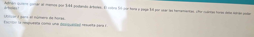 árboles? 
Adrián quiere ganar al menos por $44 podando árboles. Él cobra $6 por hora y paga $4 por usar las herramientas. ¿Por cuántas horas debe Adrián podar 
Utilizar 1 para el número de horas. 
Escribir la respuesta como una desigualdad resuelta para .