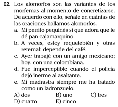 Los alomorfos son las variantes de los
morfemas al momento de concretizarse.
De acuerdo con ello, señale en cuántas de
las oraciones hallamos alomorfos.
a. Mi perrito pequinés sí que adora que le
dé pan cajamarquino.
b. A veces, estoy requetebién y otras
retemal: depende del café.
c. Ayer trabajé con un amigo mexicano;
hoy, con una colombiana.
d. Fue imperceptible cuando el policía
dejó inerme al asaltante.
e. Mi madrastra siempre me ha tratado
como un ladronzuelo.
A) dos B) uno C) tres
D) cuatro E) cinco