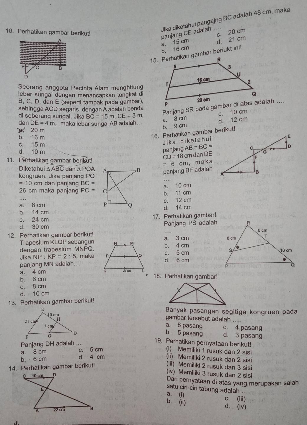 Jika diketahui pangajng BC adalah 48 cm, maka
10. Perhatikan gambar berikut! c. 20 cm
panjang CE adalah ....
a. 15 cm
b. 16 cm d. 21 cm
15. Perhatikan gambar beriukt ini!
 
Seorang anggota Pecinta Alam menghitung 
lebar sungai dengan menancapkan tongkat di
B, C, D, dan E (seperti tampak pada gambar),
sehingga ACD segaris dengan Á adalah benda 
di seberang sungai. Jika BC=15m,CE=3m
a. 8 cm c. 10 cm
dan DE=4m , maka lebar sungai AB adalah…..
20 m
b. 9 cm d. 12 cm
16. Perhatikan gambar berikut!
b. 16 m
c. 15 m
Jika diketahui
panjang AB=BC=
d. 10 m 
11. Perhatikan gambar berikut!
CD=18cm dan DE
=6cm ， maka
Diketahui △ ABC dan △ PQA panjang BF adalah
kongruen. Jika panjang PQ
=10cm dan panjang BC=
26 cm maka panjang PC= a. 10 cm
b. 11 cm
a. 8 cm c. 12 cm
b. 14 cmd. 14 cm
c. 24 cm 17. Perhatikan gambar!
d. 30 cm Panjang PS adalah
12. Perhatikan gambar berikut! _
Trapesium KLQP sebanguna. 3 cm
b. 4 cm
dengan trapesium MNPQ. 
Jika NP: KP=2:5 , maka c. 5 cm
d. 6 cm
panjang MN adalah....
a. 4 cm
b. 6 cm
18. Perhatikan gambar!
c. 8 cm
d. 10 cm
13. Perhatikan gambar berikut!
Banyak pasangan segitiga kongruen pada
gambar tersebut adalah ....
a. 6 pasang
c. 4 pasang
b. 5 pasang d. 3 pasang
Panjang DH adalah ....
19. Perhatikan pernyataan berikut!
a. 8 cm c. 5 cm (i) Memiliki 1 rusuk dan 2 sisi
b. 6 cm d. 4 cm (ii) Memiliki 2 rusuk dan 2 sisi
14. Perhatikan gambar berikut!
(iii) Memiliki 2 rusuk dan 3 sisi
(iv) Memiliki 3 rusuk dan 2 sisi
Dari pernyataan di atas yang merupakan salah
satu ciri-ciri tabung adalah ....
a. (i) c. (iii)
b. (ii)
d. (iv)