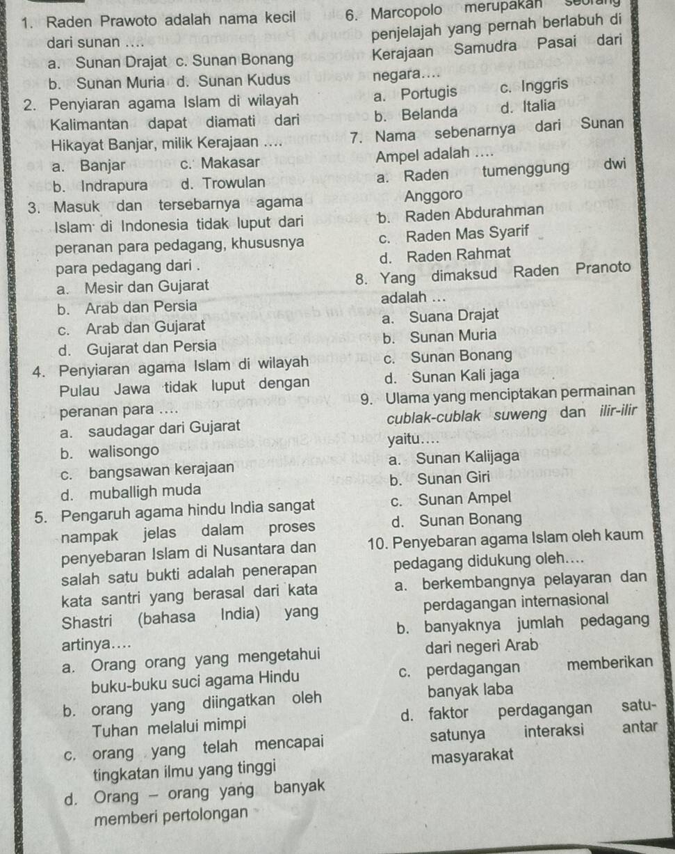 Raden Prawoto adalah nama kecil 6. Marcopolo merupakan seorung
dari sunan ....
penjelajah yang pernah berlabuh di
a. Sunan Drajat c. Sunan Bonang
Kerajaan Samudra Pasai dari
b. Sunan Muria d. Sunan Kudus negara....
2. Penyiaran agama Islam di wilayah a. Portugis c. Inggris
Kalimantan dapat diamati dari b. Belanda d. Italia
Hikayat Banjar, milik Kerajaan .... 7. Nama sebenarnya dari Sunan
a. Banjar c. Makasar Ampel adalah …

b. Indrapura d. Trowulan a. Raden tumenggung dwi
3. Masuk dan tersebarnya agama Anggoro
Islam di Indonesia tidak luput dari b. Raden Abdurahman
peranan para pedagang, khususnya c. Raden Mas Syarif
para pedagang dari . d. Raden Rahmat
a. Mesir dan Gujarat 8. Yang dimaksud Raden Pranoto
b. Arab dan Persia adalah ...
c. Arab dan Gujarat a. Suana Drajat
d. Gujarat dan Persia b. Sunan Muria
4. Penyiaran agama Islam di wilayah c. Sunan Bonang
Pulau Jawa tidak luput dengan d. Sunan Kali jaga
peranan para .... 9. Ulama yang menciptakan permainan
a. saudagar dari Gujarat cublak-cublak suweng dan ilir-ilir
b. walisongo yaitu ....
c. bangsawan kerajaan a. Sunan Kalijaga
d. muballigh muda b. Sunan Giri
5. Pengaruh agama hindu India sangat c. Sunan Ampel
nampak jelas dalam proses d. Sunan Bonang
penyebaran Islam di Nusantara dan 10. Penyebaran agama Islam oleh kaum
salah satu bukti adalah penerapan pedagang didukung oleh....
kata santri yang berasal dari kata a. berkembangnya pelayaran dan
Shastri (bahasa India) yang perdagangan internasional
artinya.... b. banyaknya jumlah pedagang
a. Orang orang yang mengetahui dari negeri Arab
buku-buku suci agama Hindu c. perdagangan memberikan
b. orang yang diingatkan oleh banyak laba
Tuhan melalui mimpi d. faktor perdagangan satu-
c. orang yang telah mencapai satunya interaksi antar
tingkatan ilmu yang tinggi masyarakat
d. Orang - orang yang banyak
memberi pertolongan