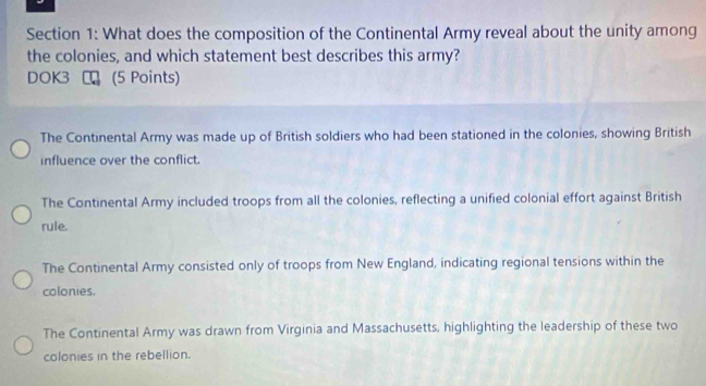 What does the composition of the Continental Army reveal about the unity among
the colonies, and which statement best describes this army?
DOK3 (5 Points)
The Continental Army was made up of British soldiers who had been stationed in the colonies, showing British
influence over the conflict.
The Continental Army included troops from all the colonies, reflecting a unified colonial effort against British
rule.
The Continental Army consisted only of troops from New England, indicating regional tensions within the
colonies.
The Continental Army was drawn from Virginia and Massachusetts, highlighting the leadership of these two
colonies in the rebellion.