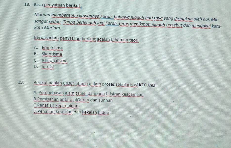 Baca penyataan berikut .
Mariam memberitahu kawannya Farah bahawa juadah hari raya yang disiapkan oleh Kak Min
sangat sedap. Tanpa berlengah lagi Farah_terus menikmati juadah tersebut dan mengakui kata
kata Mariam.
Berdasarkan penyataan berikut adalah fahaman teori
A. Empirisme
B. Skeptisme
C. Rasionalisme
D. Intuisi
19. Berikut adalah unsur utama dalam proses sekularisasi KECUALI
A. Pembebasan alam tabie daripada tafsiran keagamaan
B.Pemisahan antara alQuran dan sunnah
C.Penafian kepimpinan
D.Penafian kesucian dan kekalan hidup
4