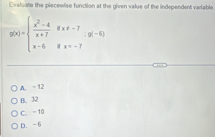 Evaluate the piecewise function at the given value of the independent variable.
g(x)=beginarrayl  (x^2-4)/x+7 ifx!= -7 x-6ifx=-7endarray.  ;g(-6)
A. -12
B. 32
C. -10
D. -6