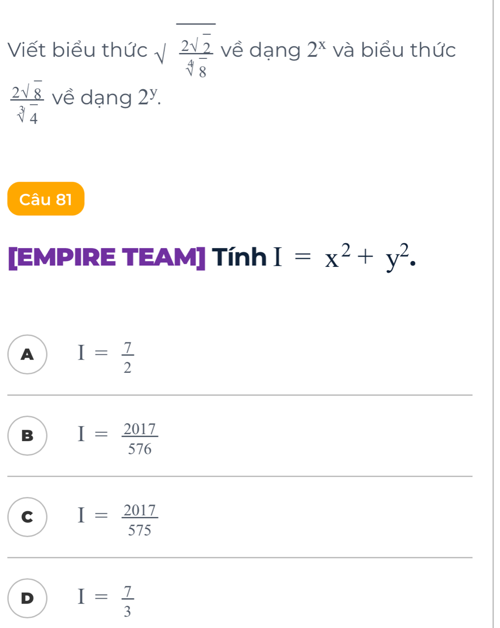 Viết biểu thức sqrt(frac 2sqrt 2)sqrt[4](8) về dạng 2^x và biểu thức
 2sqrt(8)/sqrt[3](4)  về dạng 2^y. 
Câu 81
[EMPIRE TEAM] Tính I=x^2+y^2.
A I= 7/2 
B I= 2017/576 
C I= 2017/575 
D I= 7/3 