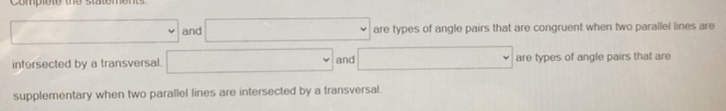 Compiot
□ and □ are types of angle pairs that are congruent when two parallel lines are 
intersected by a transversal. □ and □ are types of angle pairs that are 
supplementary when two parallel lines are intersected by a transversal