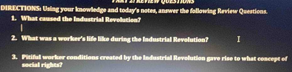 Tart 2yreview QuestionS 
DIRECTIONS: Using your knowledge and today’s notes, answer the following Review Questions. 
1. What caused the Industrial Revolution? 
2. What was a worker’s life like during the Industrial Revolution? 1 
3. Pitiful worker conditions created by the Industrial Revolution gave rise to what concept of 
social rights?