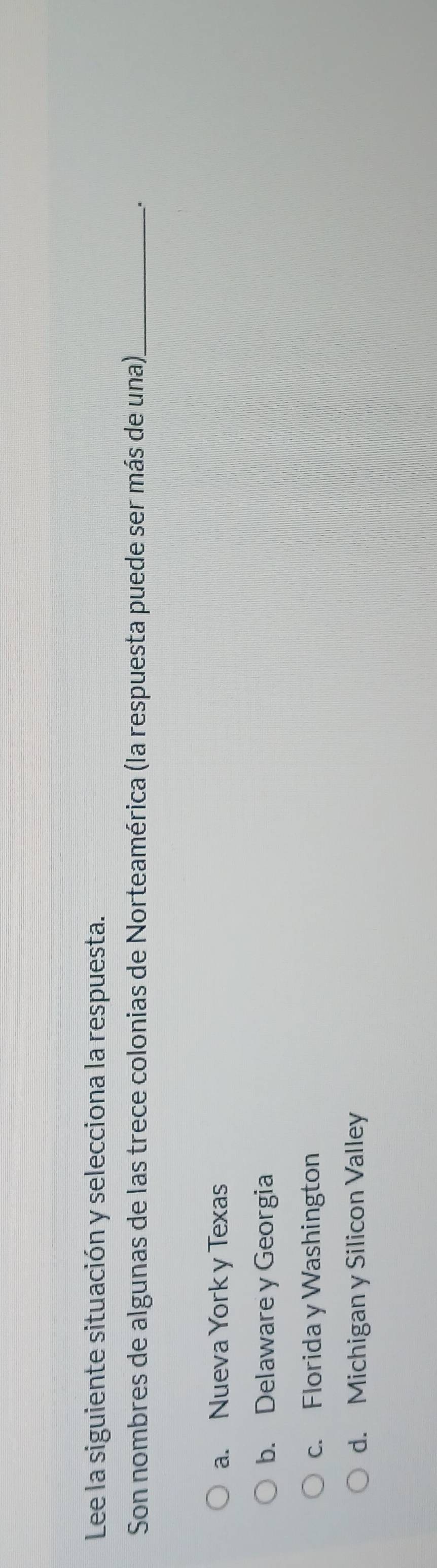 Lee la siguiente situación y selecciona la respuesta.
Son nombres de algunas de las trece colonias de Norteamérica (la respuesta puede ser más de una)._
.
a. Nueva York y Texas
b. Delaware y Georgia
c. Florida y Washington
d. Michigan y Silicon Valley