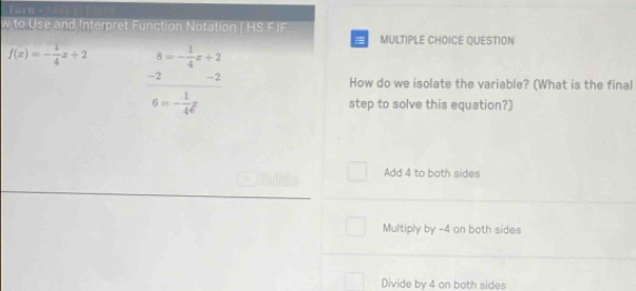 Torn - 
w to Use and Interpret Function Notation | HS FIF MULTIPLE CHOICE QUESTION
f(x)=- 1/4 x+2 frac beginarrayr 8=- 1/4 x+2 -2endarray 6= 1/4 xendarray
How do we isolate the variable? (What is the final
step to solve this equation?)
Add 4 to both sides
Multiply by -4 on both sides
Divide by 4 on both sides