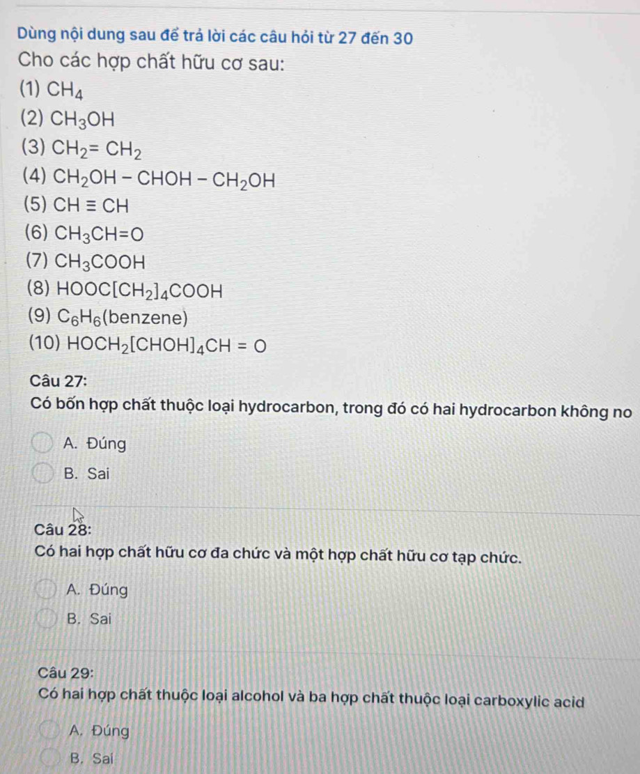 Dùng nội dung sau để trả lời các câu hỏi từ 27 đến 30
Cho các hợp chất hữu cơ sau:
(1) CH_4
(2) CH_3OH
(3) CH_2=CH_2
(4) CH_2OH-CHOH-CH_2OH
(5) CHequiv CH
(6) CH_3CH=O
(7) CH_3COOH
(8) HOOC[CH_2]_4COOH
(9) C_6H_6(benz (ene)
(10) HOCH_2[CHOH]_4CH=O
Câu 27:
Có bốn hợp chất thuộc loại hydrocarbon, trong đó có hai hydrocarbon không no
A. Đúng
B. Sai
Câu 28:
Có hai hợp chất hữu cơ đa chức và một hợp chất hữu cơ tạp chức.
A. Đúng
B. Sai
Câu 29:
Có hai hợp chất thuộc loại alcohol và ba hợp chất thuộc loại carboxylic acid
A. Đúng
B. Sai