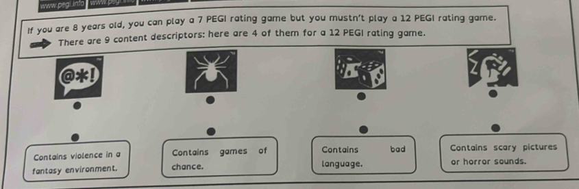 If you are 8 years old, you can play a 7 PEGI rating game but you mustn't play a 12 PEGI rating game. 
There are 9 content descriptors: here are 4 of them for a 12 PEGI rating game. 
Contains violence in a Contains games of Contains bad Contains scary pictures 
language. 
fantasy environment. chance. or horror sounds.