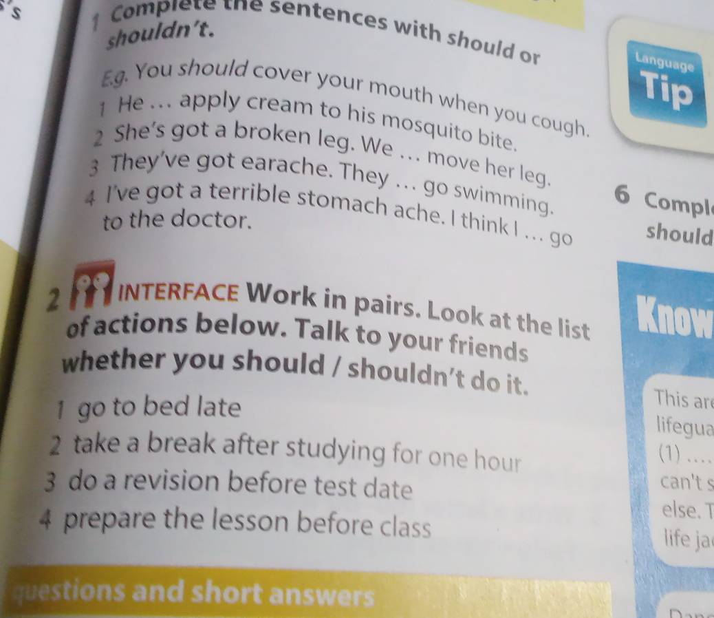 Complete the sentences with should on 
shouldn't. 
Language 
Tip 
E.g. You should cover your mouth when you cough. 
1 He ... apply cream to his mosquito bite. 
2 She's got a broken leg. We ... move her leg. 6 Compl 
3 They've got earache. They ... go swimming. 
4 I've got a terrible stomach ache. I think I ... go 
to the doctor. 
should 
2 INTERFACE Work in pairs. Look at the list Know 
of actions below. Talk to your friends 
whether you should / shouldn't do it. This ar 
1 go to bed late 
lifegua 
2 take a break after studying for one hour 
(1) …_ 
3 do a revision before test clate 
can't s 
else. T 
4 prepare the lesson before class 
life ja 
questions and short answers