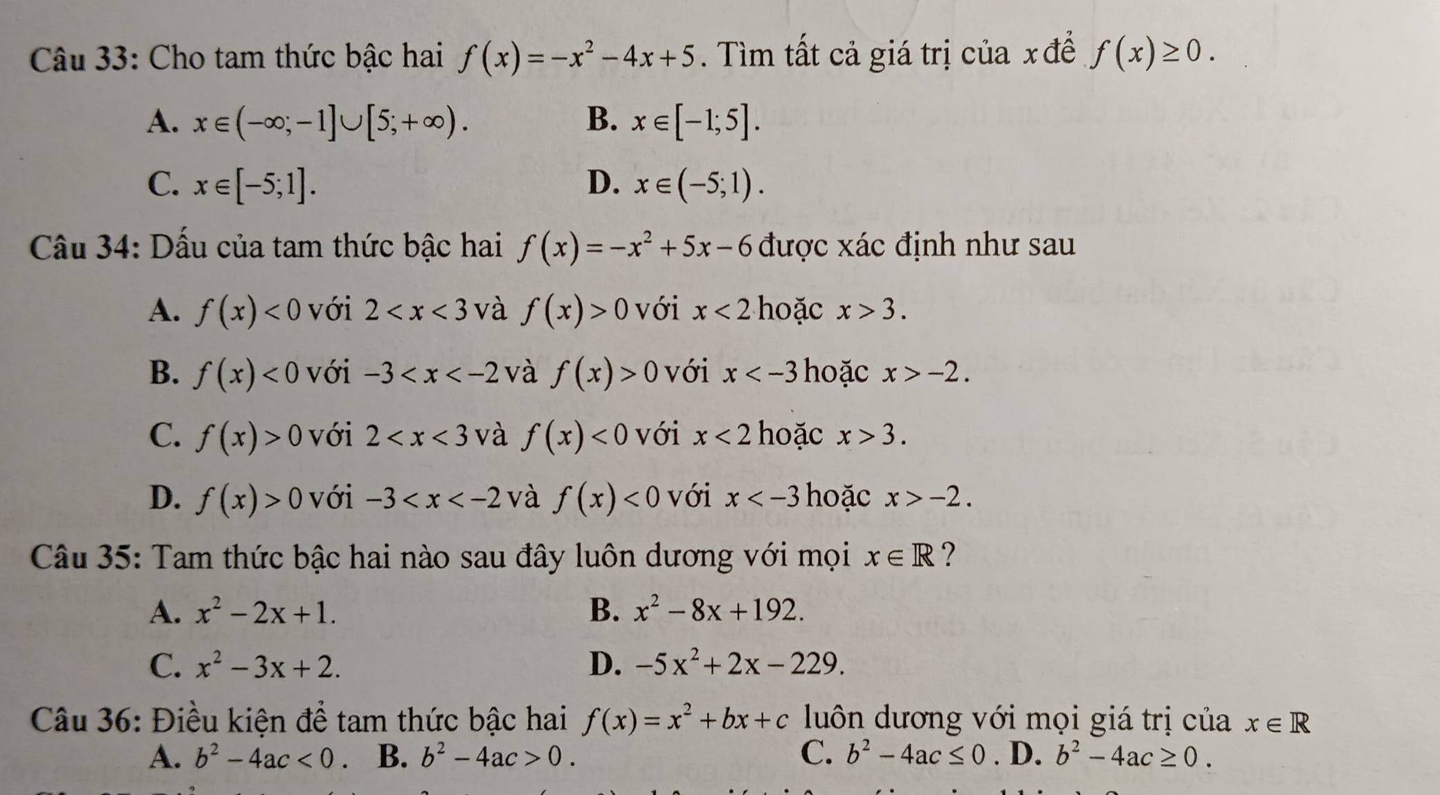 Cho tam thức bậc hai f(x)=-x^2-4x+5. Tìm tất cả giá trị của xđể f(x)≥ 0.
A. x∈ (-∈fty ;-1]∪ [5;+∈fty ). B. x∈ [-1;5].
C. x∈ [-5;1]. D. x∈ (-5;1). 
Câu 34: Dấu của tam thức bậc hai f(x)=-x^2+5x-6 được xác định như sau
A. f(x)<0</tex> với 2 và f(x)>0 với x<2</tex> hoặc x>3.
B. f(x)<0</tex> với -3 và f(x)>0 với x hoặc x>-2.
C. f(x)>0 với 2 và f(x)<0</tex> với x<2</tex> hoặc x>3.
D. f(x)>0 với -3 và f(x)<0</tex> với x hoặc x>-2. 
Câu 35: Tam thức bậc hai nào sau đây luôn dương với mọi x∈ R ?
A. x^2-2x+1. B. x^2-8x+192.
C. x^2-3x+2. D. -5x^2+2x-229. 
Câu 36: Điều kiện để tam thức bậc hai f(x)=x^2+bx+c luôn dương với mọi giá trị của x∈ R
A. b^2-4ac<0</tex> B. b^2-4ac>0. C. b^2-4ac≤ 0. D. b^2-4ac≥ 0.