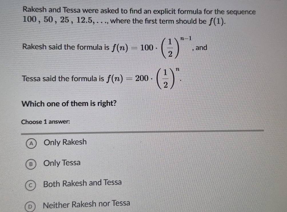 Rakesh and Tessa were asked to find an explicit formula for the sequence
100 , 50 , 25 , 12. 5, . . ., where the first term should be f(1). 
Rakesh said the formula is f(n)=100· ( 1/2 )^n-1 , and
Tessa said the formula is f(n)=200· ( 1/2 )^n. 
Which one of them is right?
Choose 1 answer:
A) Only Rakesh
: Only Tessa
Both Rakesh and Tessa
Neither Rakesh nor Tessa