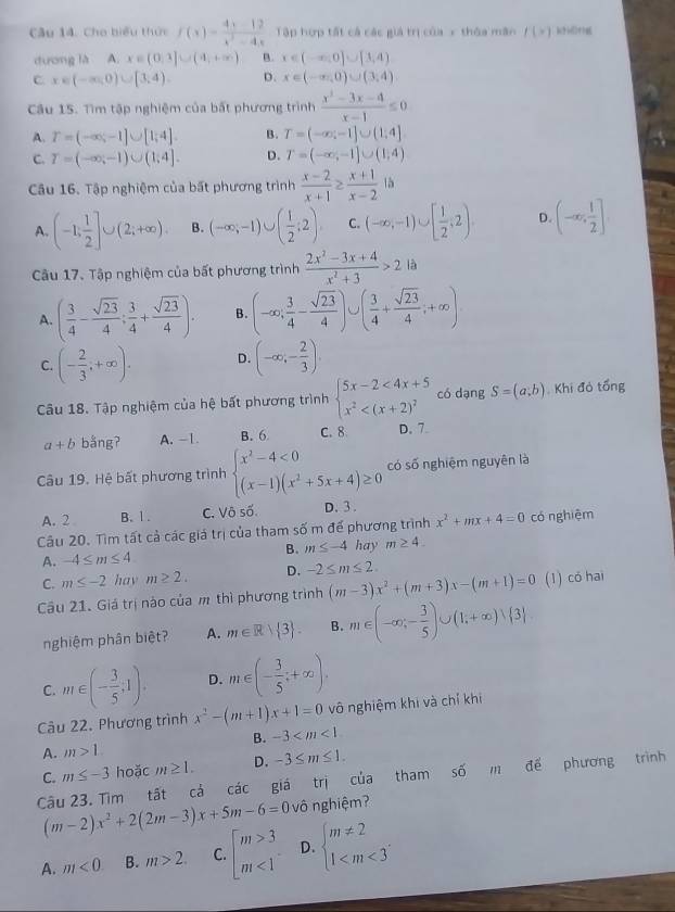 Cho biểu thức f(x)= (4x-12)/x^2-4x  Tập hợp tất cả các giả trị của x thóa mân f(x) k?HDfg
dương là A,x∈ (0,1]∪ (4,+∈fty ) B. x∈ (-∈fty ,0]∪ [3,4)
C x∈ (-∈fty ,0)∪ [3,4). D. x∈ (-∈fty ,0)∪ (3,4)
Câu 15. Tìm tập nghiệm của bất phương trinh (x^2-3x-4)/x-1 ≤ 0
A. T=(-∈fty ,-1]∪ [1,4]. B. T=(-∈fty ,-1]∪ (1,4]
C. T=(-∈fty ,-1)∪ (1,4]. D. T=(-∈fty ,-1]∪ (1,4)
Câu 16. Tập nghiệm của bất phương trình  (x-2)/x+1 ≥  (x+1)/x-2  là
A. (-1; 1/2 ]∪ (2;+∈fty ). B. (-∈fty ,-1)∪ ( 1/2 ;2) C. (-∈fty ,-1)∪ [ 1/2 ,2) D. (-∈fty , 1/2 ]
Câu 17. Tập nghiệm của bất phương trình  (2x^2-3x+4)/x^2+3 >2 là
A. ( 3/4 - sqrt(23)/4 ; 3/4 + sqrt(23)/4 ). B. (-∈fty ; 3/4 - sqrt(23)/4 )∪ ( 3/4 + sqrt(23)/4 ;+∈fty )
C. (- 2/3 ;+∈fty ). D. (-∈fty ,- 2/3 ).
Câu 18. Tập nghiệm của hệ bất phương trình beginarrayl 5x-2<4x+5 x^2 có dạng S=(a;b) Khi đỏ tổng
a+b bằng? A. -1. B. 6 C. 8 D. 7
Câu 19. Hệ bất phương trình beginarrayl x^2-4<0 (x-1)(x^2+5x+4)≥ 0endarray. có số nghiệm nguyên là
A. 2 B. 1. C. Vô số. D. 3 .
Câu 20. Tìm tất cả các giá trị của tham số m đế phương trình x^2+mx+4=0 có nghiệm
B. m≤ -4 hay m≥ 4.
A. -4≤ m≤ 4
C. m≤ -2 hav m≥ 2. D. -2≤ m≤ 2.
Câu 21. Giá trị nào của m thì phương trình (m-3)x^2+(m+3)x-(m+1)=0 (1) có hai
nghiệm phân biệt? A. m∈ R> 3 . B. m∈ (-∈fty ;- 3/5 )∪ (1;+∈fty )vee  3
C. m∈ (- 3/5 ;1). D. m∈ (- 3/5 ;+∈fty ).
Câu 22. Phương trình x^2-(m+1)x+1=0 vô nghiệm khi và chỉ khi
B. -3
A. m>1
C. m≤ -3 hoặc m≥ 1. D. -3≤ m≤ 1.
Câu 23. Tìm tất cả các giá trị của tham số m để phương trình
(m-2)x^2+2(2m-3)x+5m-6=0 vô nghiệm?
A. m<0</tex> B. m>2. C. beginarrayl m>3 m<1endarray. D. beginarrayl m!= 2 1