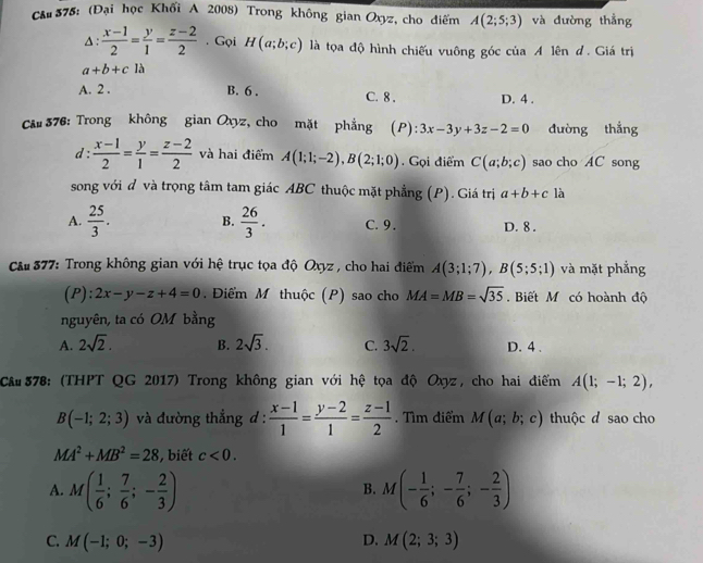 Chu 375: (Đại học Khối A 2008) Trong không gian Oxyz, cho điểm A(2;5;3) và dường thẳng
Δ :  (x-1)/2 = y/1 = (z-2)/2 . Gọi H(a;b;c) là tọa độ hình chiếu vuông góc của A lên đ. Giá trị
a+b+cla
A. 2 . B. 6 . C. 8 . D. 4 .
Că# 376: Trong không gian Oxyz, cho mặt phẳng I ):3x-3y+3z-2=0 đường thắng
d :  (x-1)/2 = y/1 = (z-2)/2  và hai điểm A(1;1;-2),B(2;1;0). Gọi điểm C(a;b;c) sao cho AC song
song với đ và trọng tâm tam giác ABC thuộc mặt phẳng (P). Giá trị a+b+c là
A.  25/3 . B.  26/3 . C. 9. D. 8 .
Câu 377: Trong không gian với hệ trục tọa độ Oxyz, cho hai điểm A(3;1;7),B(5;5;1) và mặt phẳng
(P): 2x-y-z+4=0. Điểm M thuộc (P) sao cho MA=MB=sqrt(35).  Biết M có hoành độ
nguyên, ta có OM bằng
A. 2sqrt(2). B. 2sqrt(3). C. 3sqrt(2). D. 4 .
Câu 378: (THPT QG 2017) Trong không gian với hệ tọa độ Oxyz, cho hai điểm A(1;-1;2),
B(-1;2;3) và đường thẳng d :  (x-1)/1 = (y-2)/1 = (z-1)/2 . Tìm điểm M(a;b;c) thuộc d sao cho
MA^2+MB^2=28 , biết c<0.
A. M( 1/6 ; 7/6 ;- 2/3 ) M(- 1/6 ;- 7/6 ;- 2/3 )
B.
C. M(-1;0;-3) D. M(2;3;3)