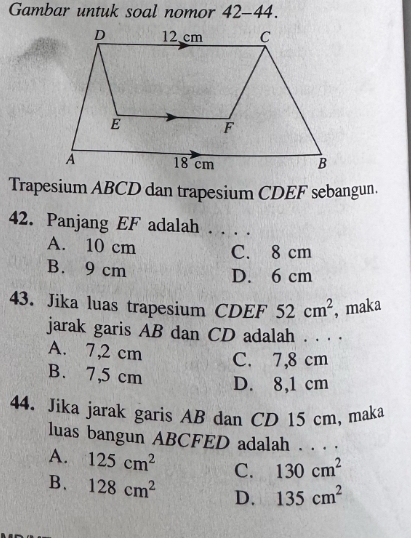 Gambar untuk soal nomor 42-44.
Trapesium ABCD dan trapesium CDEF sebangun.
42. Panjang EF adalah . . . .
A. 10 cm C. 8 cm
B. 9 cm
D. 6 cm
43. Jika luas trapesium CDEF 52cm^2 , maka
jarak garis AB dan CD adalah . . . .
A. 7,2 cm C. 7,8 cm
B. 7,5 cm D. 8,1 cm
44. Jika jarak garis AB dan CD 15 cm, maka
luas bangun ABCFED adalah . . . .
A. 125cm^2 C. 130cm^2
B、 128cm^2 D. 135cm^2