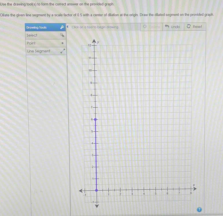 Use the drawing tool(s) to form the correct answer on the provided graph. 
Dilate the given line segment by a scale factor of 0.5 with a center of dilation at the origin. Draw the dilated segment on the provided graph. 
Drawing Tools Click on a tool to begin drawing. Undo Reset 
Select 
Point 
Line Segment