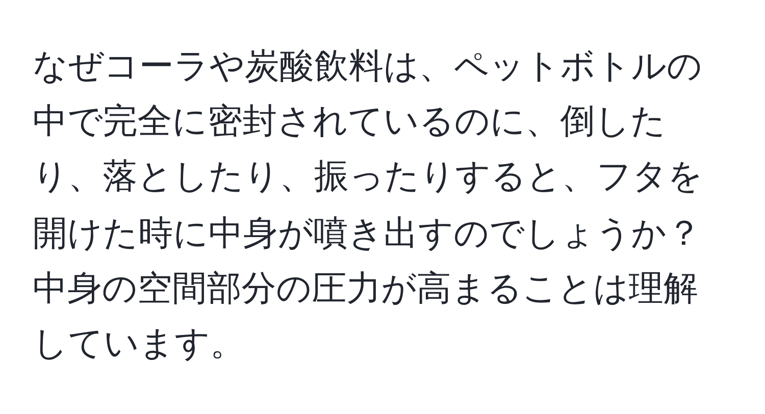 なぜコーラや炭酸飲料は、ペットボトルの中で完全に密封されているのに、倒したり、落としたり、振ったりすると、フタを開けた時に中身が噴き出すのでしょうか？中身の空間部分の圧力が高まることは理解しています。