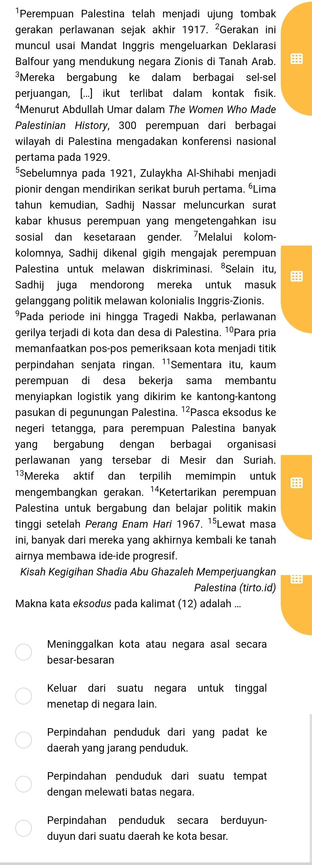 ¹Perempuan Palestina telah menjadi ujung tombak
gerakan perlawanan sejak akhir 1917. ²Gerakan ini
muncul usai Mandat Inggris mengeluarkan Deklarasi
Balfour yang mendukung negara Zionis di Tanah Arab. 
*Mereka bergabung ke dalam berbagai sel-sel
perjuangan, [...] ikut terlibat dalam kontak fisik.
⁴Menurut Abdullah Umar dalam The Women Who Made
Palestinian History, 300 perempuan dari berbagai
wilayah di Palestina mengadakan konferensi nasional
pertama pada 1929.
⁵Sebelumnya pada 1921, Zulaykha Al-Shihabi menjadi
pionir dengan mendirikan serikat buruh pertama. ÉLima
tahun kemudian, Sadhij Nassar meluncurkan surat
kabar khusus perempuan yang mengetengahkan isu
sosial dan kesetaraan gender. 'Melalui kolom-
kolomnya, Sadhij dikenal gigih mengajak perempuan
Palestina untuk melawan diskriminasi. ⁸Selain itu, 
Sadhij juga mendorong mereka untuk masuk
gelanggang politik melawan kolonialis Inggris-Zionis.
*Pada periode ini hingga Tragedi Nakba, perlawanan
gerilya terjadi di kota dan desa di Palestina. 1ºPara pria
memanfaatkan pos-pos pemeriksaan kota menjadi titik
perpindahan senjata ringan. ¹1Sementara itu, kaum
perempuan di desa bekerja sama membantu
menyiapkan logistik yang dikirim ke kantong-kantong
pasukan di pegunungan Palestina. ¹²Pasca eksodus ke
negeri tetangga, para perempuan Palestina banyak
yang bergabung dengan berbagai organisasi
perlawanan yang tersebar di Mesir dan Suriah.
13Mereka aktif dan terpilih memimpin untuk
mengembangkan gerakan. 14 Ketertarikan perempuan
Palestina untuk bergabung dan belajar politik makin
tinggi setelah Perang Enam Hari 1967. ¹⁵Lewat masa
ini, banyak dari mereka yang akhirnya kembali ke tanah
airnya membawa ide-ide progresif.
Kisah Kegigihan Shadia Abu Ghazaleh Memperjuangkan 
Palestina (tirto.id)
Makna kata eksodus pada kalimat (12) adalah ...
Meninggalkan kota atau negara asal secara
besar-besaran
Keluar dari suatu negara untuk tinggal
menetap di negara lain.
Perpindahan penduduk dari yang padat ke
daerah yang jarang penduduk.
Perpindahan penduduk dari suatu tempat
dengan melewati batas negara.
Perpindahan penduduk secara berduyun-
duyun dari suatu daerah ke kota besar.