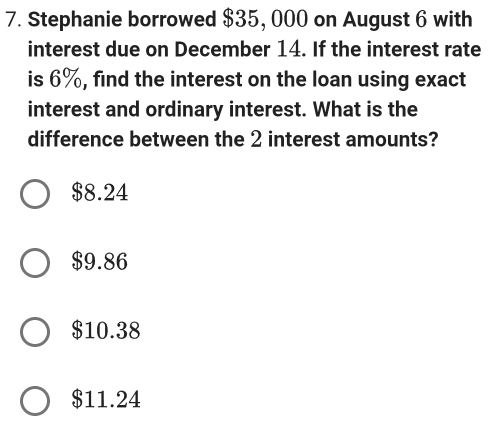 Stephanie borrowed $35, 000 on August 6 with
interest due on December 14. If the interest rate
is 6%, find the interest on the loan using exact
interest and ordinary interest. What is the
difference between the 2 interest amounts?
$8.24
$9.86
$10.38
$11.24