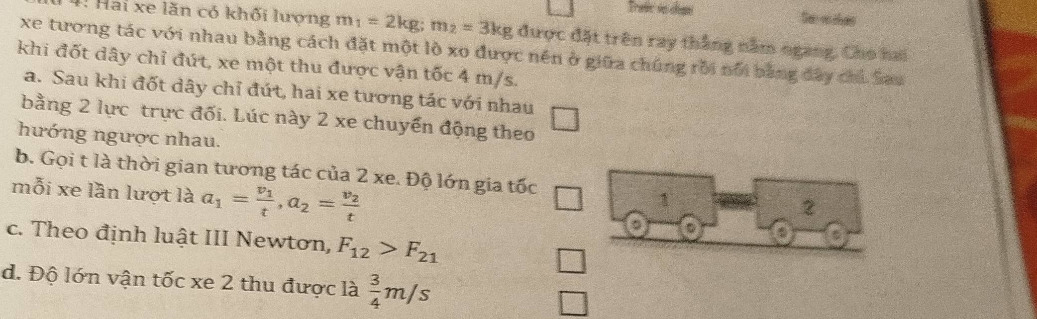 Traúc se chạni Se vo ches
4. Hai xe lăn có khối lượng m_1=2kg; m_2=3kg được đặt trên ray thắng nằm ngang. Cho hai
xe tương tác với nhau bằng cách đặt một lò xo được nén ở giữa chúng rồi nổi bằng đây chi Sau
khi đốt dây chỉ đứt, xe một thu được vận tốc 4 m/s.
a. Sau khi đốt dây chỉ đứt, hai xe tương tác với nhau
bằng 2 lực trực đối. Lúc này 2 xe chuyển động theo
hướng ngược nhau.
b. Gọi t là thời gian tương tác của 2 xe. Độ lớn gia tốc
mỗi xe lần lượt là a_1=frac v_1t, a_2=frac v_2t
1
2
c. Theo định luật III Newtơn, F_12>F_21
d. Độ lớn vận tốc xe 2 thu được là  3/4 m/s