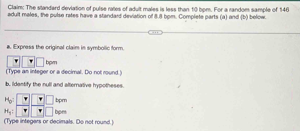 Claim: The standard deviation of pulse rates of adult males is less than 10 bpm. For a random sample of 146
adult males, the pulse rates have a standard deviation of 8.8 bpm. Complete parts (a) and (b) below. 
a. Express the original claim in symbolic form.
bpm
(Type an integer or a decimal. Do not round.) 
b. Identify the null and alternative hypotheses.
H_0: bpm
□
H_1: bpm
(Type integers or decimals. Do not round.)