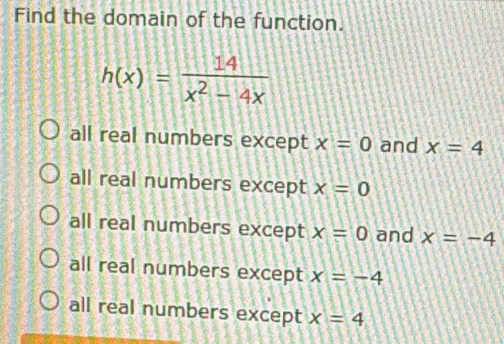 Find the domain of the function.
h(x)= 14/x^2-4x 
all real numbers except x=0 and x=4
all real numbers except x=0
all real numbers except x=0 and x=-4
all real numbers except x=-4
all real numbers except x=4