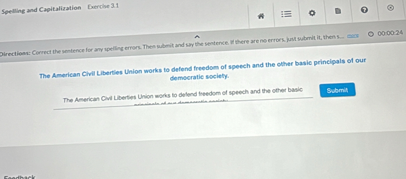 Spelling and Capitalization Exercise 3.1

Directions: Correct the sentence for any spelling errors. Then submit and say the sentence. If there are no errors, just submit it, then s.. mere 00:00:24 
The American Civil Liberties Union works to defend freedom of speech and the other basic principals of our
democratic society.
The American Civil Liberties Union works to defend freedom of speech and the other basic Submit
Faadback