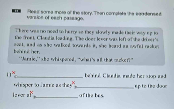 Read some more of the story. Then complete the condensed 
version of each passage. 
There was no need to hurry so they slowly made their way up to 
the front, Claudia leading. The door lever was left of the driver's 
seat, and as she walked towards it, she heard an awful racket 
behind her. 
“Jamie,” she whispered, “what’s all that racket?” 
1) ×_ 
behind Claudia made her stop and 
whisper to Jamie as they _up to the door 
lever a ③_ 
of the bus.