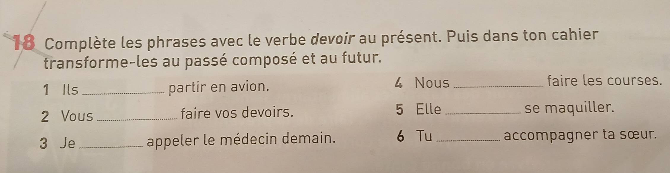 Complète les phrases avec le verbe devoir au présent. Puis dans ton cahier 
transforme-les au passé composé et au futur. 
1 Ils _partir en avion. 
4 Nous_ faire les courses. 
5 Elle 
2 Vous _faire vos devoirs. _se maquiller. 
6 Tu 
3 Je _appeler le médecin demain. _accompagner ta sœur.