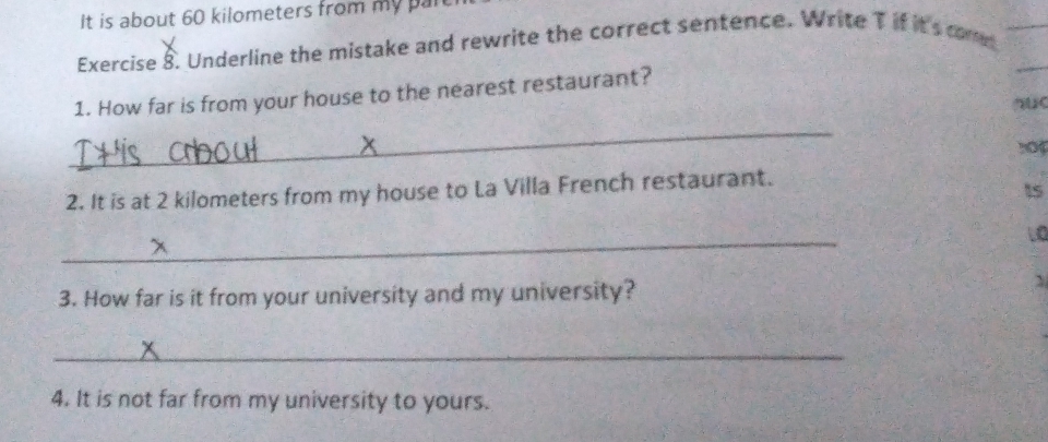 It is about 60 kilometers from my pan 
Exercise 8. Underline the mistake and rewrite the correct sentence. Write T if it's come 
1. How far is from your house to the nearest restaurant? 
au 
_ 
s0 
2. It is at 2 kilometers from my house to La Villa French restaurant.
15
_ 
LO 
3. How far is it from your university and my university? 
` 
_ 
4. It is not far from my university to yours.