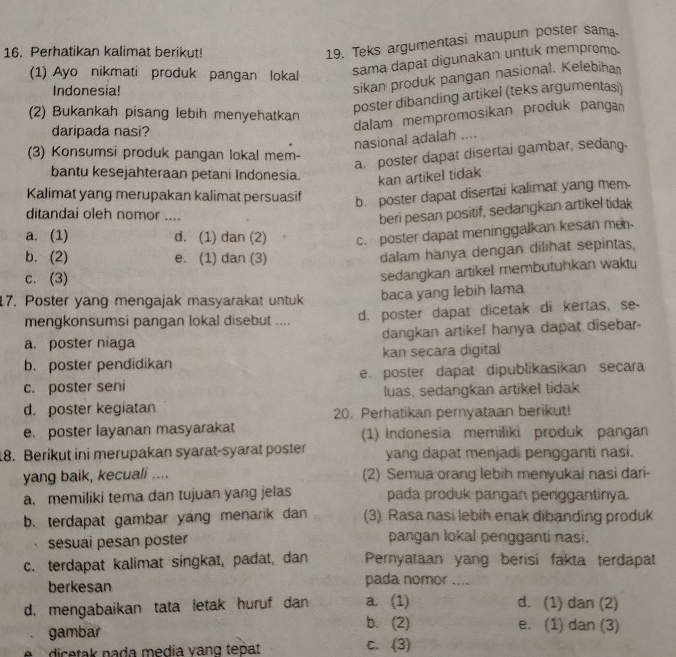 Perhatikan kalimat berikut!
19. Teks argumentasi maupun poster sama
(1) Ayo nikmati produk pangan lokal
sama dapat digunakan untuk mempromo-
Indonesia!
sikan produk pangan nasional. Kelebiha
(2) Bukankah pisang lebih menyehatkan
poster díbanding artikel (teks argumentasi)
daripada nasi?
dalam mempromosikan produk pangan
nasional adalah ....
(3) Konsumsi produk pangan lokal mem-
a. poster dapat disertai gambar, sedang-
bantu kesejahteraan petani Indonesia.
kan artikel tidak
Kalimat yang merupakan kalimat persuasif
b. poster dapat disertai kalimat yang mem.
ditandai oleh nomor ....
beri pesan positif, sedangkan artikel tidak
a. (1) d. (1) dan (2)
c. poster dapat meninggalkan kesan men
b. (2) e. (1) dan (3)
dalam hanya dengan dilihat sepintas,
c. (3)
sedangkan artikel membutuhkan waktu
17. Poster yang mengajak masyarakat untuk
baca yang lebih lama
mengkonsumsi pangan lokal disebut .... d. poster dapat dicetak di kertas, se-
a. poster niaga dangkan artikel hanya dapat disebar.
kan secara digital
b. poster pendidikan
e. poster dapat dipublikasikan secara
c. poster seni
luas, sedangkan artikel tidak
d. poster kegiatan
20. Perhatikan pernyataan berikut!
e. poster layanan masyarakat
(1) Indonesia memiliki produk pangan
18. Berikut ini merupakan syarat-syarat poster yang dapat menjadi pengganti nasi.
yang baik, kecuali .... (2) Semua orang lebih menyukai nasi dari-
a. memiliki tema dan tujuan yang jelas pada produk pangan penggantinya.
b. terdapat gambar yang menarik dan (3) Rasa nasi lebih enak dibanding produk
sesuai pesan poster
pangan lokal pengganti nasi.
c. terdapat kalimat singkat, padat, dan Pernyataan yang berisi fakta terdapat
berkesan
pada nomor ....
d. mengabaikan tata letak huruf dan
a. (1) d. (1) dan (2)
gambar
b. (2) e. (1) dan (3)
dicetak pada media vang tepat
c. (3)