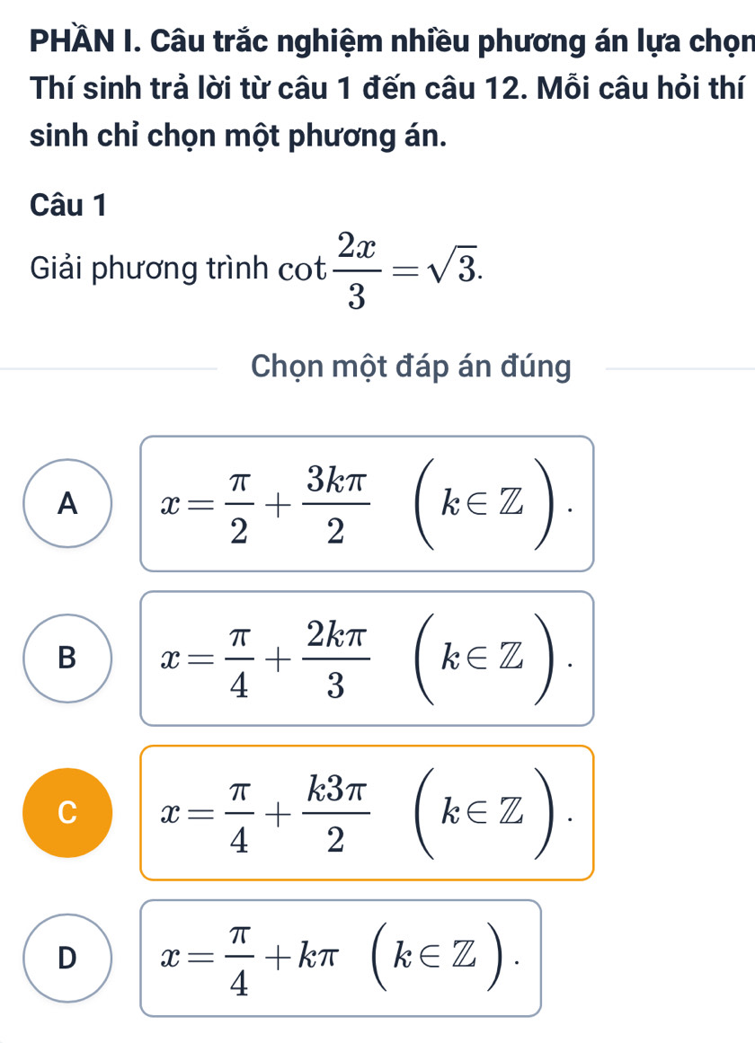 PHÄN I. Câu trắc nghiệm nhiều phương án lựa chọn
Thí sinh trả lời từ câu 1 đến câu 12. Mỗi câu hỏi thí
sinh chỉ chọn một phương án.
Câu 1
Giải phương trình cot  2x/3 =sqrt(3). 
Chọn một đáp án đúng
A x= π /2 + 3kπ /2 (k∈ Z).
B x= π /4 +frac 2kπ 3^((k∈ Z).
C x=frac π)4+ k3π /2 (k∈ Z).
D x= π /4 +kπ (k∈ Z).