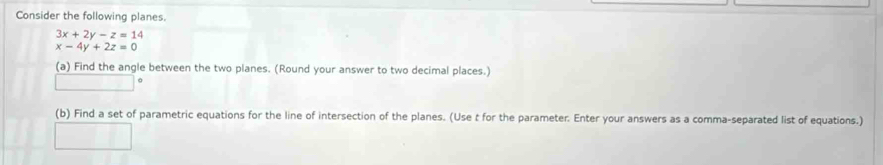 Consider the following planes.
3x+2y-z=14
x-4y+2z=0
(a) Find the angle between the two planes. (Round your answer to two decimal places.)
(b) Find a set of parametric equations for the line of intersection of the planes. (Use t for the parameter. Enter your answers as a comma-separated list of equations.)