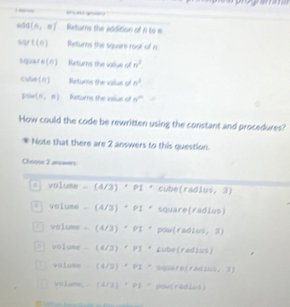 pol groe ?
Bd4(n,m) Returns the addition of A to s
sqrt(n) Returns the square root of n
square(n) Returns the vaiye of n^3. 
cube (n) Returns the value of n^3
(n,n) Returns the villue of n^(th)
How could the code be rewritten using the constant and procedures?
Note that there are 2 answers to this question.
Choose 2 anoxers
a volume (4/3) ' □ P1 * cube(rad) UO, 3
v oluse . (4/3) PI° square(radius)
volume (4/3) · PI * pow(radius, 3)
D) volume - (4/3) * PI * Cube (radius)
volume (4/3) * PI * square(radlus, 3)
volume,  4/3 。 rho l * pow(radius)